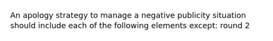 An apology strategy to manage a negative publicity situation should include each of the following elements except: round 2