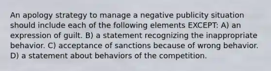 An apology strategy to manage a negative publicity situation should include each of the following elements EXCEPT: A) an expression of guilt. B) a statement recognizing the inappropriate behavior. C) acceptance of sanctions because of wrong behavior. D) a statement about behaviors of the competition.