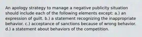 An apology strategy to manage a negative publicity situation should include each of the following elements except: a.) an expression of guilt. b.) a statement recognizing the inappropriate behavior. c.) acceptance of sanctions because of wrong behavior. d.) a statement about behaviors of the competition.