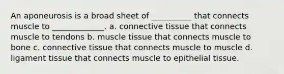 An aponeurosis is a broad sheet of __________ that connects muscle to _____________. a. <a href='https://www.questionai.com/knowledge/kYDr0DHyc8-connective-tissue' class='anchor-knowledge'>connective tissue</a> that connects muscle to tendons b. <a href='https://www.questionai.com/knowledge/kMDq0yZc0j-muscle-tissue' class='anchor-knowledge'>muscle tissue</a> that connects muscle to bone c. connective tissue that connects muscle to muscle d. ligament tissue that connects muscle to <a href='https://www.questionai.com/knowledge/k7dms5lrVY-epithelial-tissue' class='anchor-knowledge'>epithelial tissue</a>.