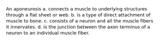 An aponeurosis a. connects a muscle to underlying structures through a flat sheet or web. b. is a type of direct attachment of muscle to bone. c. consists of a neuron and all the muscle fibers it innervates. d. is the junction between the axon terminus of a neuron to an individual muscle fiber.