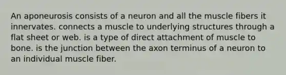 An aponeurosis consists of a neuron and all the muscle fibers it innervates. connects a muscle to underlying structures through a flat sheet or web. is a type of direct attachment of muscle to bone. is the junction between the axon terminus of a neuron to an individual muscle fiber.