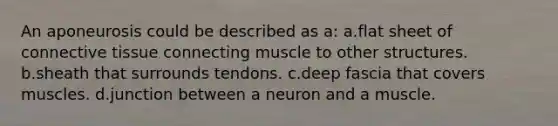 An aponeurosis could be described as a: a.flat sheet of connective tissue connecting muscle to other structures. b.sheath that surrounds tendons. c.deep fascia that covers muscles. d.junction between a neuron and a muscle.