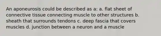 An aponeurosis could be described as a: a. flat sheet of <a href='https://www.questionai.com/knowledge/kYDr0DHyc8-connective-tissue' class='anchor-knowledge'>connective tissue</a> connecting muscle to other structures b. sheath that surrounds tendons c. deep fascia that covers muscles d. junction between a neuron and a muscle