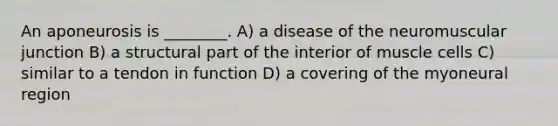 An aponeurosis is ________. A) a disease of the neuromuscular junction B) a structural part of the interior of muscle cells C) similar to a tendon in function D) a covering of the myoneural region