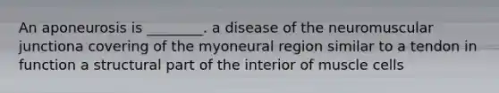 An aponeurosis is ________. a disease of the neuromuscular junctiona covering of the myoneural region similar to a tendon in function a structural part of the interior of muscle cells