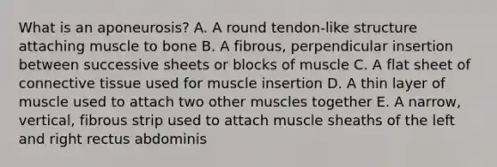 What is an aponeurosis? A. A round tendon-like structure attaching muscle to bone B. A fibrous, perpendicular insertion between successive sheets or blocks of muscle C. A flat sheet of connective tissue used for muscle insertion D. A thin layer of muscle used to attach two other muscles together E. A narrow, vertical, fibrous strip used to attach muscle sheaths of the left and right rectus abdominis