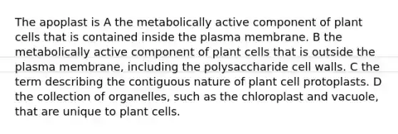 The apoplast is A the metabolically active component of plant cells that is contained inside the plasma membrane. B the metabolically active component of plant cells that is outside the plasma membrane, including the polysaccharide cell walls. C the term describing the contiguous nature of plant cell protoplasts. D the collection of organelles, such as the chloroplast and vacuole, that are unique to plant cells.