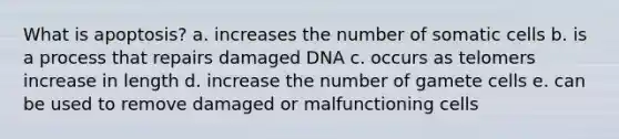 What is apoptosis? a. increases the number of somatic cells b. is a process that repairs damaged DNA c. occurs as telomers increase in length d. increase the number of gamete cells e. can be used to remove damaged or malfunctioning cells