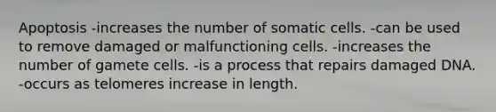 Apoptosis -increases the number of somatic cells. -can be used to remove damaged or malfunctioning cells. -increases the number of gamete cells. -is a process that repairs damaged DNA. -occurs as telomeres increase in length.