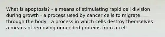 What is apoptosis? - a means of stimulating rapid cell division during growth - a process used by cancer cells to migrate through the body - a process in which cells destroy themselves - a means of removing unneeded proteins from a cell