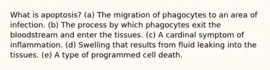 What is apoptosis? (a) The migration of phagocytes to an area of infection. (b) The process by which phagocytes exit the bloodstream and enter the tissues. (c) A cardinal symptom of inflammation. (d) Swelling that results from fluid leaking into the tissues. (e) A type of programmed cell death.