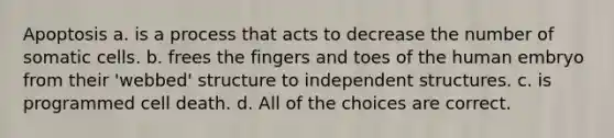 Apoptosis a. is a process that acts to decrease the number of somatic cells. b. frees the fingers and toes of the human embryo from their 'webbed' structure to independent structures. c. is programmed cell death. d. All of the choices are correct.