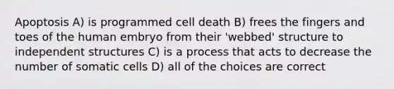 Apoptosis A) is programmed cell death B) frees the fingers and toes of the human embryo from their 'webbed' structure to independent structures C) is a process that acts to decrease the number of somatic cells D) all of the choices are correct