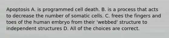 Apoptosis A. is programmed cell death. B. is a process that acts to decrease the number of somatic cells. C. frees the fingers and toes of the human embryo from their 'webbed' structure to independent structures D. All of the choices are correct.