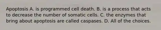 Apoptosis A. is programmed cell death. B. is a process that acts to decrease the number of somatic cells. C. the enzymes that bring about apoptosis are called caspases. D. All of the choices.