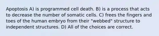 Apoptosis A) is programmed cell death. B) is a process that acts to decrease the number of somatic cells. C) frees the fingers and toes of the human embryo from their "webbed" structure to independent structures. D) All of the choices are correct.