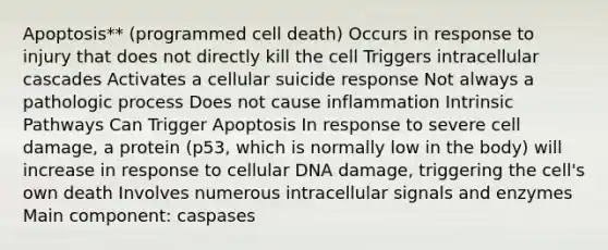 Apoptosis** (programmed cell death) Occurs in response to injury that does not directly kill the cell Triggers intracellular cascades Activates a cellular suicide response Not always a pathologic process Does not cause inflammation Intrinsic Pathways Can Trigger Apoptosis In response to severe cell damage, a protein (p53, which is normally low in the body) will increase in response to cellular DNA damage, triggering the cell's own death Involves numerous intracellular signals and enzymes Main component: caspases