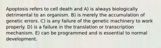 Apoptosis refers to cell death and A) is always biologically detrimental to an organism. B) is merely the accumulation of genetic errors. C) is any failure of the genetic machinery to work properly. D) is a failure in the translation or transcription mechanism. E) can be programmed and is essential to normal development.