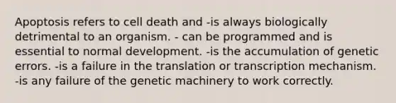 Apoptosis refers to cell death and -is always biologically detrimental to an organism. - can be programmed and is essential to normal development. -is the accumulation of genetic errors. -is a failure in the translation or transcription mechanism. -is any failure of the genetic machinery to work correctly.