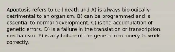 Apoptosis refers to cell death and A) is always biologically detrimental to an organism. B) can be programmed and is essential to normal development. C) is the accumulation of genetic errors. D) is a failure in the translation or transcription mechanism. E) is any failure of the genetic machinery to work correctly.