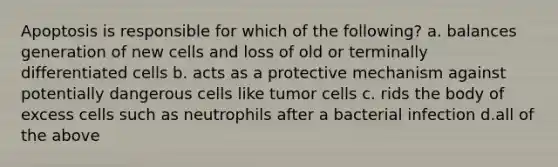 Apoptosis is responsible for which of the following? a. balances generation of new cells and loss of old or terminally differentiated cells b. acts as a protective mechanism against potentially dangerous cells like tumor cells c. rids the body of excess cells such as neutrophils after a bacterial infection d.all of the above