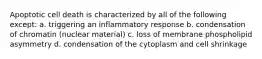 Apoptotic cell death is characterized by all of the following except: a. triggering an inflammatory response b. condensation of chromatin (nuclear material) c. loss of membrane phospholipid asymmetry d. condensation of the cytoplasm and cell shrinkage