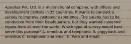 Aposites Pvt. Ltd. is a multinational company, with offices and development centers in 35 countries. It wants to conduct a survey to improve customer experience. The survey has to be conducted from their headquarters, but they wanted customer inputs from all over the world. Which type of survey would best serve this purpose? A. omnibus and telephonic B. piggyback and omnibus C. telephonic and email D. Web and email