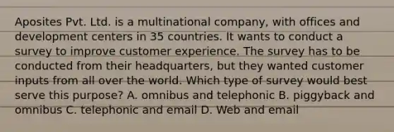 Aposites Pvt. Ltd. is a multinational company, with offices and development centers in 35 countries. It wants to conduct a survey to improve customer experience. The survey has to be conducted from their headquarters, but they wanted customer inputs from all over the world. Which type of survey would best serve this purpose? A. omnibus and telephonic B. piggyback and omnibus C. telephonic and email D. Web and email