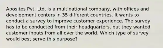 Aposites Pvt. Ltd. is a multinational company, with offices and development centers in 35 different countries. It wants to conduct a survey to improve customer experience. The survey has to be conducted from their headquarters, but they wanted customer inputs from all over the world. Which type of survey would best serve this purpose?