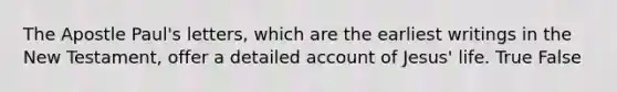 The Apostle Paul's letters, which are the earliest writings in the New Testament, offer a detailed account of Jesus' life. True False