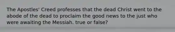 The Apostles' Creed professes that the dead Christ went to the abode of the dead to proclaim the good news to the just who were awaiting the Messiah. true or false?