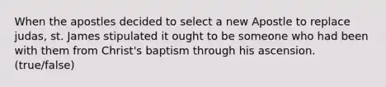 When the apostles decided to select a new Apostle to replace judas, st. James stipulated it ought to be someone who had been with them from Christ's baptism through his ascension. (true/false)