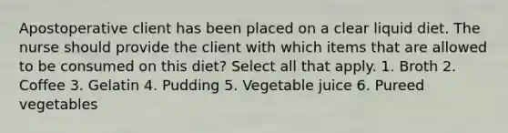 Apostoperative client has been placed on a clear liquid diet. The nurse should provide the client with which items that are allowed to be consumed on this diet? Select all that apply. 1. Broth 2. Coffee 3. Gelatin 4. Pudding 5. Vegetable juice 6. Pureed vegetables