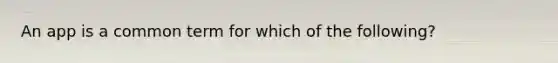 An app is a common term for which of the following?