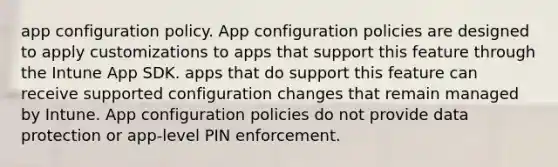 app configuration policy. App configuration policies are designed to apply customizations to apps that support this feature through the Intune App SDK. apps that do support this feature can receive supported configuration changes that remain managed by Intune. App configuration policies do not provide data protection or app-level PIN enforcement.