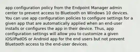 app configuration policy from the Endpoint Manager admin center to prevent access to Bluetooth on Windows 10 devices. You can use app configuration policies to configure settings for a given app that are automatically applied when an end-user installs or configures the app in their device. Thus, app configuration settings will allow you to customize a given iOS/iPadOS or Android app for the end users but not prevent Bluetooth access to the end-user devices.