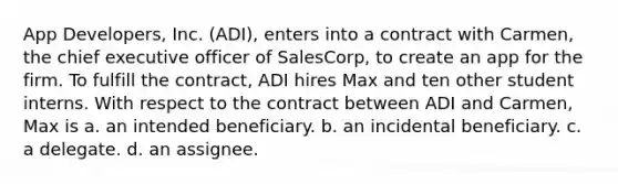 App Developers, Inc. (ADI), enters into a contract with Carmen, the chief executive officer of SalesCorp, to create an app for the firm. To fulfill the contract, ADI hires Max and ten other student interns. With respect to the contract between ADI and Carmen, Max is a. an intended beneficiary. b. an incidental beneficiary. c. a delegate. d. an assignee.