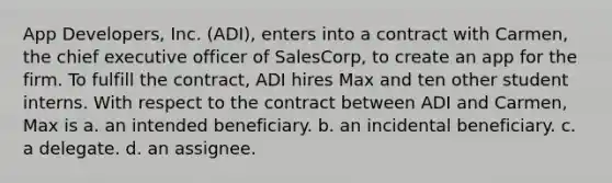 App Developers, Inc. (ADI), enters into a contract with Carmen, the chief executive officer of SalesCorp, to create an app for the firm. To fulfill the contract, ADI hires Max and ten other student interns. With respect to the contract between ADI and Carmen, Max is a. an intended beneficiary. b. an incidental beneficiary. c. a delegate. d. ​an assignee.