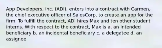 App Developers, Inc. (ADI), enters into a contract with Carmen, the chief executive officer of SalesCorp, to create an app for the firm. To fulfill the contract, ADI hires Max and ten other student interns. With respect to the contract, Max is a. an intended beneficiary b. an incidental beneficiary c. a delegatee d. an assignee