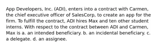 App Developers, Inc. (ADI), enters into a contract with Carmen, the chief executive officer of SalesCorp, to create an app for the firm. To fulfill the contract, ADI hires Max and ten other student interns. With respect to the contract between ADI and Carmen, Max is a. ​an intended beneficiary. b. ​an incidental beneficiary. c. ​a delegate. d. ​an assignee.