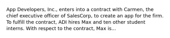 App Developers, Inc., enters into a contract with Carmen, the chief executive officer of SalesCorp, to create an app for the firm. To fulfill the contract, ADI hires Max and ten other student interns. With respect to the contract, Max is...