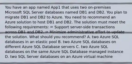 You have an app named App1 that uses two on-premises Microsoft SQL Server databases named DB1 and DB2. You plan to migrate DB1 and DB2 to Azure. You need to recommend an Azure solution to host DB1 and DB2. The solution must meet the following requirements: ✑ Support server-side transactions across DB1 and DB2. ✑ Minimize administrative effort to update the solution. What should you recommend? A. two Azure SQL databases in an elastic pool B. two Azure SQL databases on different Azure SQL Database servers C. two Azure SQL databases on the same Azure SQL Database managed instance D. two SQL Server databases on an Azure virtual machine