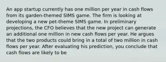 An app startup currently has one million per year in cash flows from its garden-themed SIMS game. The firm is looking at developing a new pet-theme SIMS game. In preliminary projections, the CFO believes that the new project can generate an additional one million in new cash flows per year. He argues that the two products could bring in a total of two million in cash flows per year. After evaluating his prediction, you conclude that cash flows are likely to be