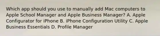 Which app should you use to manually add Mac computers to Apple School Manager and Apple Business Manager? A. Apple Configurator for iPhone B. iPhone Configuration Utility C. Apple Business Essentials D. Profile Manager