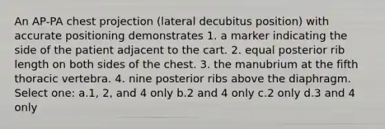 An AP-PA chest projection (lateral decubitus position) with accurate positioning demonstrates 1. a marker indicating the side of the patient adjacent to the cart. 2. equal posterior rib length on both sides of the chest. 3. the manubrium at the fifth thoracic vertebra. 4. nine posterior ribs above the diaphragm. Select one: a.1, 2, and 4 only b.2 and 4 only c.2 only d.3 and 4 only