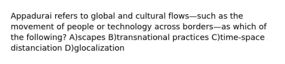 Appadurai refers to global and cultural flows—such as the movement of people or technology across borders—as which of the following? A)scapes B)transnational practices C)time-space distanciation D)glocalization