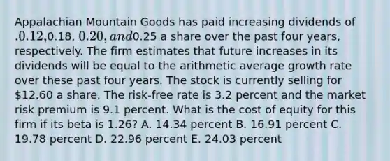 Appalachian Mountain Goods has paid increasing dividends of .0.12,0.18, 0.20, and0.25 a share over the past four years, respectively. The firm estimates that future increases in its dividends will be equal to the arithmetic average growth rate over these past four years. The stock is currently selling for 12.60 a share. The risk-free rate is 3.2 percent and the market risk premium is 9.1 percent. What is the cost of equity for this firm if its beta is 1.26? A. 14.34 percent B. 16.91 percent C. 19.78 percent D. 22.96 percent E. 24.03 percent