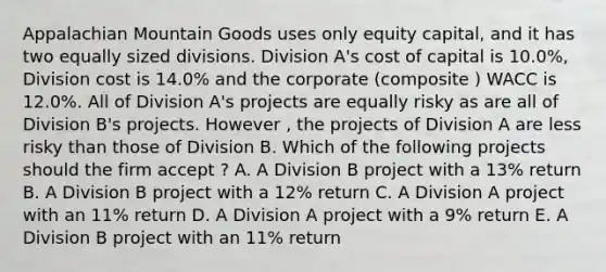 Appalachian Mountain Goods uses only equity capital, and it has two equally sized divisions. Division A's cost of capital is 10.0%, Division cost is 14.0% and the corporate (composite ) WACC is 12.0%. All of Division A's projects are equally risky as are all of Division B's projects. However , the projects of Division A are less risky than those of Division B. Which of the following projects should the firm accept ? A. A Division B project with a 13% return B. A Division B project with a 12% return C. A Division A project with an 11% return D. A Division A project with a 9% return E. A Division B project with an 11% return