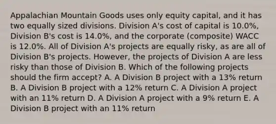 Appalachian Mountain Goods uses only equity capital, and it has two equally sized divisions. Division A's cost of capital is 10.0%, Division B's cost is 14.0%, and the corporate (composite) WACC is 12.0%. All of Division A's projects are equally risky, as are all of Division B's projects. However, the projects of Division A are less risky than those of Division B. Which of the following projects should the firm accept? A. A Division B project with a 13% return B. A Division B project with a 12% return C. A Division A project with an 11% return D. A Division A project with a 9% return E. A Division B project with an 11% return